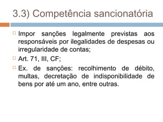 3.3) Competência sancionatória
   Impor sanções legalmente previstas aos
    responsáveis por ilegalidades de despesas ou
    irregularidade de contas;
   Art. 71, III, CF;
   Ex. de sanções: recolhimento de débito,
    multas, decretação de indisponibilidade de
    bens por até um ano, entre outras.
 