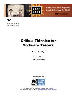 TC
Full-day Tutorial
4/30/13 8:30AM

Critical Thinking for
Software Testers
Presented by:
James Bach
Satisfice, Inc.

Brought to you by:

340 Corporate Way, Suite 300, Orange Park, FL 32073
888-268-8770 ∙ 904-278-0524 ∙ sqeinfo@sqe.com ∙ www.sqe.com

 