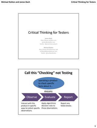 Michael Bolton and James Bach Critical Thinking for Testers
1
Critical Thinking for Testers
James Bach
http://www.satisfice.com
james@satisfice.com
Twitter: @jamesmarcusbach
Michael Bolton
http://www.developsense.com
michael@developsense.com
Twitter: @michaelbolton
Call this “Checking” not Testing
Observe Evaluate Report
Interact with the
product in specific
ways to collect specific
observations.
Apply algorithmic
decision rules to
those observations.
Report any
failed checks.
operating a product
to check specific
facts about it…
means
 