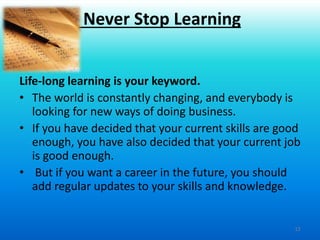 12
Life-long learning is your keyword.
• The world is constantly changing, and everybody is
looking for new ways of doing business.
• If you have decided that your current skills are good
enough, you have also decided that your current job
is good enough.
• But if you want a career in the future, you should
add regular updates to your skills and knowledge.
Never Stop Learning
 
