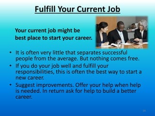 14
Your current job might be
best place to start your career.
• It is often very little that separates successful
people from the average. But nothing comes free.
• If you do your job well and fulfill your
responsibilities, this is often the best way to start a
new career.
• Suggest improvements. Offer your help when help
is needed. In return ask for help to build a better
career.
Fulfill Your Current Job
 