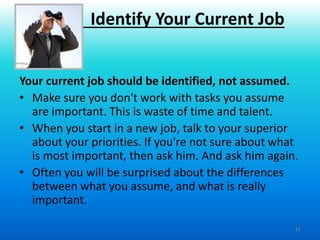 16
Your current job should be identified, not assumed.
• Make sure you don't work with tasks you assume
are important. This is waste of time and talent.
• When you start in a new job, talk to your superior
about your priorities. If you're not sure about what
is most important, then ask him. And ask him again.
• Often you will be surprised about the differences
between what you assume, and what is really
important.
Identify Your Current Job
 
