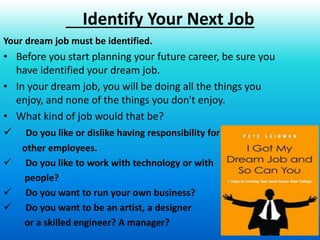 17
Your dream job must be identified.
• Before you start planning your future career, be sure you
have identified your dream job.
• In your dream job, you will be doing all the things you
enjoy, and none of the things you don't enjoy.
• What kind of job would that be?
 Do you like or dislike having responsibility for
other employees.
 Do you like to work with technology or with
people?
 Do you want to run your own business?
 Do you want to be an artist, a designer
or a skilled engineer? A manager?
Identify Your Next Job
 