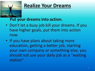 20
Put your dreams into action.
• Don't let a busy job kill your dreams. If you
have higher goals, put them into action
now.
• If you have plans about taking more
education, getting a better job, starting
your own company or something else, you
should not use your daily job as a "waiting
station".
Realize Your Dreams
 