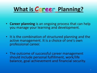 3
• Career planning is an ongoing process that can help
you manage your learning and development.
• It is the combination of structured planning and the
active management. It is a choice of one's own
professional career.
• The outcome of successful career management
should include personal fulfillment, work/life
balance, goal achievement and financial security.
What is Career Planning?
 
