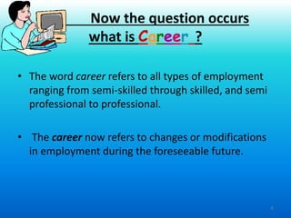 4
• The word career refers to all types of employment
ranging from semi-skilled through skilled, and semi
professional to professional.
• The career now refers to changes or modifications
in employment during the foreseeable future.
Now the question occurs
what is Career ?
 