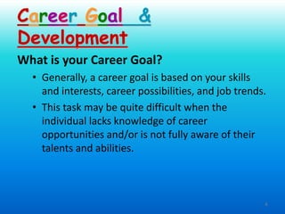 6
What is your Career Goal?
• Generally, a career goal is based on your skills
and interests, career possibilities, and job trends.
• This task may be quite difficult when the
individual lacks knowledge of career
opportunities and/or is not fully aware of their
talents and abilities.
Career Goal &
Development
 