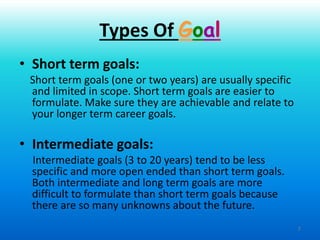 7
• Short term goals:
Short term goals (one or two years) are usually specific
and limited in scope. Short term goals are easier to
formulate. Make sure they are achievable and relate to
your longer term career goals.
• Intermediate goals:
Intermediate goals (3 to 20 years) tend to be less
specific and more open ended than short term goals.
Both intermediate and long term goals are more
difficult to formulate than short term goals because
there are so many unknowns about the future.
Types Of Goal
 