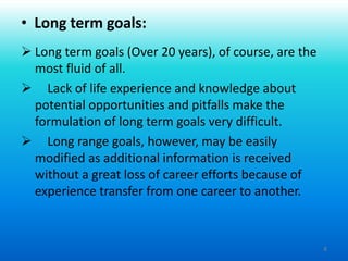 8
 Long term goals (Over 20 years), of course, are the
most fluid of all.
 Lack of life experience and knowledge about
potential opportunities and pitfalls make the
formulation of long term goals very difficult.
 Long range goals, however, may be easily
modified as additional information is received
without a great loss of career efforts because of
experience transfer from one career to another.
• Long term goals:
 