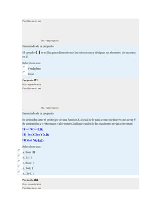 Pu ntúacomo 1,00
Marcarpregunta
Enunciado de la pregunta
El oprador [ ] se utiliza para dimensionar las estructurasy designar un elemento de un array
en C.
Seleccione una:
Verdadero
Falso
Pregunta 21
Sin responder aún
Pu ntúacomo 1,00
Marcarpregunta
Enunciado de la pregunta
Se desea declarar el prototipo de una funcionX al cual se le pasa como parámetros un array Y
de dimensión 5 y retornaun valor entero, indique cualesde las siguientes serían correctas:
I) int X(int []);
II) int X(int Y[5]);
III) int X(y[5]);
Seleccione una:
a. Sólo III
b. I y II
c. Sólo II
d. Sólo I
e. II y III
Pregunta 22
Sin responder aún
Pu ntúacomo 1,00
 