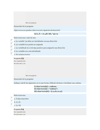 Marcarpregunta
Enunciado de la pregunta
¿Qué erroresse pueden observar enla siguiente declaración?
int a, b = 10, pb=&b, *pa=a;
Seleccione una o más de una:
a. La variable *pa debe ser inicializada conuna dirección
b. La variable b no puede ser asignada
c. La variable pb no es de tipo puntero para asignarle una dirección
d. La variable a no esta inicializada
e. No existenerrores
Pregunta 23
Sin responder aún
Pu ntúacomo 1,00
Marcarpregunta
Enunciado de la pregunta
Indique cuál de las siguientes no es una forma válidade declarar e inicializar una cadena:
i) char texto[6] = cadena;
ii) char texto[] = "cadena";
iii) char texto[6] = {c,a,d,e,n,a};
Seleccione una:
a. Todasestan bien
b. i) y ii)
c. i) y iii)
Pregunta 24
Sin responder aún
Pu ntúacomo 1,00
 