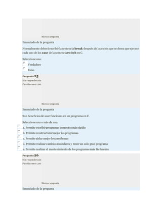 Marcarpregunta
Enunciado de la pregunta
Normalmente deberá escribir la sentencia break después de la acción que se desea que ejecute
cada uno de los case de la sentenciaswitch en C.
Seleccione una:
Verdadero
Falso
Pregunta 25
Sin responder aún
Pu ntúacomo 1,00
Marcarpregunta
Enunciado de la pregunta
Son beneficiosde usar funciones en un programa en C.
Seleccione una o más de una:
a. Permite escribir programas correctosmásrápido
b. Permite reestructurar mejor los programas
c. Permite aislar mejor los problemas
d. Permite realizar cambiosmodulares y tener un solo gran programa
e. Permite realizar el mantenimiento de los programas más fácilmente
Pregunta 26
Sin responder aún
Pu ntúacomo 1,00
Marcarpregunta
Enunciado de la pregunta
 