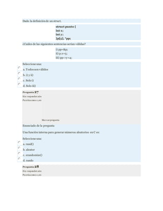 Dado la definiciónde un struct.
struct punto {
int x;
int y;
}p[5], *pp;
¿Cuáles de las siguientes sentencias serían válidas?
i) pp=&p;
ii) p.x=5;
iii) pp->y=4;
Seleccione una:
a. Todosson válidos
b. i) y ii)
c. Solo i)
d. Solo iii)
Pregunta 27
Sin responder aún
Pu ntúacomo 1,00
Marcarpregunta
Enunciado de la pregunta
Una función interna para generar númeroa aleatorios en C es:
Seleccione una:
a. rand()
b. aleator
c. srandomize()
d. rando
Pregunta 28
Sin responder aún
Pu ntúacomo 1,00
 
