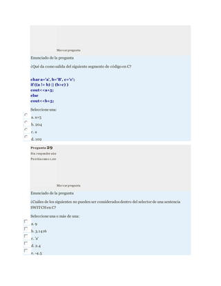Marcarpregunta
Enunciado de la pregunta
¿Qué da como salida del siguiente segmento de código en C?
char a='a', b='B', c='c';
if ((a != b) || (b>c) )
cout<<a+5;
else
cout<<b+5;
Seleccione una:
a. a+5
b. 204
c. a
d. 102
Pregunta 29
Sin responder aún
Pu ntúacomo 1,00
Marcarpregunta
Enunciado de la pregunta
¿Cuáles de los siguientes no pueden ser consideradosdentro del selector de una sentencia
SWITCHen C?
Seleccione una o más de una:
a. 9
b. 3.1416
c. 'a'
d. 2.4
e. -4.5
 