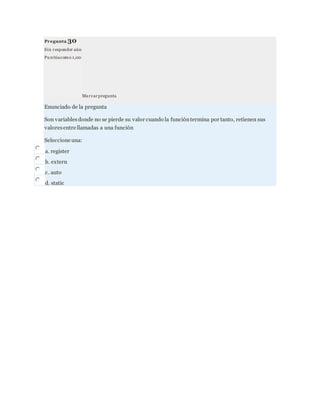 Pregunta 30
Sin responder aún
Pu ntúacomo 1,00
Marcarpregunta
Enunciado de la pregunta
Son variablesdonde no se pierde su valor cuando la funcióntermina por tanto, retienen sus
valoresentre llamadas a una función
Seleccione una:
a. register
b. extern
c. auto
d. static
 