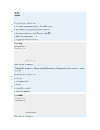 int i;
} a[10];
Seleccione una o más de una:
a. Declara el array de estructuraa de 10 elementos
b. El identificador de la estructuraes "ejemplo"
c. La estructuratiene un solo elemento uitlizable
d. Tiene tres elementos c, i y a
e. a[10]es un elemento erróneo
Pregunta 5
Sin responder aún
Pu ntúacomo 1,00
Marcarpregunta
Enunciado de la pregunta
¿Cuáles de las siguientes están de acuerdo a la sintaxis válidapara la sentencia return en una
función?
Seleccione una o más de una:
a. return ;
b. return expresion;
c. return;
d. return {expresión};
e. return (expresion);
Pregunta 6
Sin responder aún
Pu ntúacomo 1,00
Marcarpregunta
Enunciado de la pregunta
 