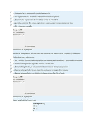 a. Se evalúa las expresionesde izquierda a derecha
b. La expresiónmás a la derecha determina el resultado global
c. Se evalúalas expresionesde acuerdo al orden de prioridad
d. permite combinar dos o mas expresionesseparadaspor comas en una sola línea
e. No existe este operador
Pregunta 11
Sin responder aún
Pu ntúacomo 1,00
Marcarpregunta
Enunciado de la pregunta
Cuáles de las siguientes afirmaciones son correctasconrespecto alas variablesglobales en C:
Seleccione una o más de una:
a. las variablesglobalesestán disponibles, de manera predeterminada a otrosarchivosfuentes
b. Las variablesglobales si pueden ser una variable auto
c. La variablesglobales, el almacenamient se realiza en tiempo de ejecución
d. Las variablesglobales tienen duración estáticade formapredeterminada
e. Las variablesglobales son visisblesglobalmente en el archivo fuente
Pregunta 12
Sin responder aún
Pu ntúacomo 1,00
Marcarpregunta
Enunciado de la pregunta
Dado la definiciónde un struct.
struct punto {
int x;
int y;
};
 