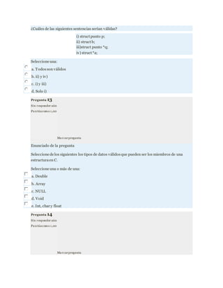 ¿Cuáles de las siguientes sentencias serían válidas?
i) struct punto p;
ii) struct b;
iii)struct punto *q;
iv) struct *a;
Seleccione una:
a. Todosson válidos
b. ii) y iv)
c. i) y iii)
d. Solo i)
Pregunta 13
Sin responder aún
Pu ntúacomo 1,00
Marcarpregunta
Enunciado de la pregunta
Seleccione de los siguientes los tipos de datos válidosque pueden ser los miembros de una
estructuraen C.
Seleccione una o más de una:
a. Double
b. Array
c. NULL
d. Void
e. Int, char y float
Pregunta 14
Sin responder aún
Pu ntúacomo 1,00
Marcarpregunta
 