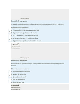 Marcarpregunta
Enunciado de la pregunta
¿Cuáles de los siguientes son verdaderosconrespecto a los punterosNULL y voiden C?
Seleccione una o más de una:
a. Un apuntador NULL apunta a un valor nulo
b. El puntero voidapunta a un valor vacio
c. NULL es un valor y voides un tipo de dato
d. La declaraciónchar *p = NULL; es válida
e. El puntero voidapunta a cualquier tipo de dato
Pregunta 17
Sin responder aún
Pu ntúacomo 1,00
Marcarpregunta
Enunciado de la pregunta
Seleccione de los siguientes los que correspondena los elmentos de un prototipo de una
función:
Seleccione una o más de una:
a. el identificador de la función
b. nombre de la función
c. tipo de dato retornado
d. lista de argumentos
e. el tipo de dato void
Pregunta 18
Sin responder aún
Pu ntúacomo 1,00
 
