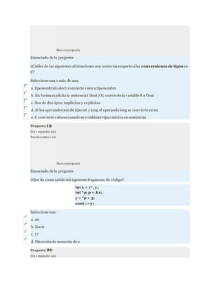 Marcarpregunta
Enunciado de la pregunta
¿Cuáles de las siguientes afirmaciones son correctasrespecto alas conversiones de tipos en
C?
Seleccione una o más de una:
a. tiponombre(valor);convierte valor atiponombre
b. En formaexplícitala sentencia( float ) X; convierte lavariable X a float
c. Son de dos tipos: implícitas y explícitas
d. Si los operandosson de tipo int y long el operando long se convierte enint.
e. C convierte valorescuando se combinan tipos mixtosen sentencias
Pregunta 19
Sin responder aún
Pu ntúacomo 1,00
Marcarpregunta
Enunciado de la pregunta
¿Qué da como salida del siguiente fragmento de código?
int x = 17, y;
int *p; p = &x;
y = *p + 3;
cout <<y;
Seleccione una:
a. 20
b. Error
c. 17
d. Direcciónde memoria de x
Pregunta 20
Sin responder aún
 