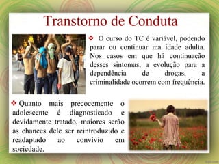  O curso do TC é variável, podendo
parar ou continuar ma idade adulta.
Nos casos em que há continuação
desses sintomas, a evolução para a
dependência de drogas, a
criminalidade ocorrem com frequência.
 Quanto mais precocemente o
adolescente é diagnosticado e
devidamente tratado, maiores serão
as chances dele ser reintroduzido e
readaptado ao convívio em
sociedade.
Transtorno de Conduta
 