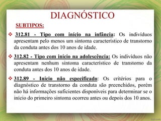 SUBTIPOS:
 312.81 - Tipo com início na infância: Os indivíduos
apresentam pelo menos um sintoma característico de transtorno
da conduta antes dos 10 anos de idade.
 312.82 - Tipo com início na adolescência: Os indivíduos não
apresentam nenhum sintoma característico de transtorno da
conduta antes dos 10 anos de idade.
 312.89 - Início não especificado: Os critérios para o
diagnóstico de transtorno da conduta são preenchidos, porém
não há informações suficientes disponíveis para determinar se o
início do primeiro sintoma ocorreu antes ou depois dos 10 anos.
DIAGNÓSTICO
 