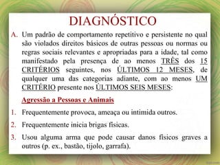A. Um padrão de comportamento repetitivo e persistente no qual
são violados direitos básicos de outras pessoas ou normas ou
regras sociais relevantes e apropriadas para a idade, tal como
manifestado pela presença de ao menos TRÊS dos 15
CRITÉRIOS seguintes, nos ÚLTIMOS 12 MESES, de
qualquer uma das categorias adiante, com ao menos UM
CRITÉRIO presente nos ÚLTIMOS SEIS MESES:
Agressão a Pessoas e Animais
1. Frequentemente provoca, ameaça ou intimida outros.
2. Frequentemente inicia brigas físicas.
3. Usou alguma arma que pode causar danos físicos graves a
outros (p. ex., bastão, tijolo, garrafa).
DIAGNÓSTICO
 