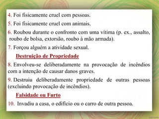 4. Foi fisicamente cruel com pessoas.
5. Foi fisicamente cruel com animais.
6. Roubou durante o confronto com uma vítima (p. ex., assalto,
roubo de bolsa, extorsão, roubo à mão armada).
7. Forçou alguém a atividade sexual.
Destruição de Propriedade
8. Envolveu-se deliberadamente na provocação de incêndios
com a intenção de causar danos graves.
9. Destruiu deliberadamente propriedade de outras pessoas
(excluindo provocação de incêndios).
Falsidade ou Furto
10. Invadiu a casa, o edifício ou o carro de outra pessoa.
 