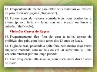 11. Frequentemente mente para obter bens materiais ou favores
ou para evitar obrigações (“trapaceia”).
12. Furtou itens de valores consideráveis sem confrontar a
vítima (p. ex., furto em lojas, mas sem invadir ou forçar a
entrada; falsificação).
Violações Graves de Regras
13. Frequentemente fica fora de casa à noite, apesar da
proibição dos pais, com início antes dos 13 anos de idade.
14. Fugiu de casa, passando a noite fora, pelo menos duas vezes
enquanto morando com os pais ou em lar substituto, ou uma
vez sem retornar por um longo período.
15. Com frequência falta às aulas, com início antes dos 13 anos
de idade.
 