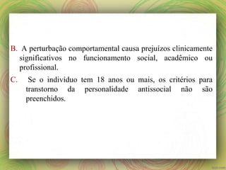 B. A perturbação comportamental causa prejuízos clinicamente
significativos no funcionamento social, acadêmico ou
profissional.
C. Se o indivíduo tem 18 anos ou mais, os critérios para
transtorno da personalidade antissocial não são
preenchidos.
 