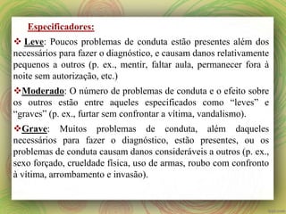 Especificadores:
 Leve: Poucos problemas de conduta estão presentes além dos
necessários para fazer o diagnóstico, e causam danos relativamente
pequenos a outros (p. ex., mentir, faltar aula, permanecer fora à
noite sem autorização, etc.)
Moderado: O número de problemas de conduta e o efeito sobre
os outros estão entre aqueles especificados como “leves” e
“graves” (p. ex., furtar sem confrontar a vítima, vandalismo).
Grave: Muitos problemas de conduta, além daqueles
necessários para fazer o diagnóstico, estão presentes, ou os
problemas de conduta causam danos consideráveis a outros (p. ex.,
sexo forçado, crueldade física, uso de armas, roubo com confronto
à vítima, arrombamento e invasão).
 