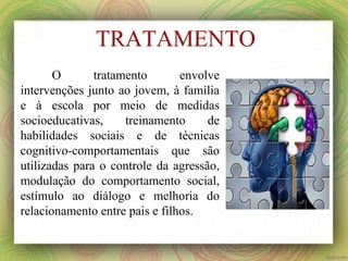 TRATAMENTO
O tratamento envolve
intervenções junto ao jovem, à família
e à escola por meio de medidas
socioeducativas, treinamento de
habilidades sociais e de técnicas
cognitivo-comportamentais que são
utilizadas para o controle da agressão,
modulação do comportamento social,
estímulo ao diálogo e melhoria do
relacionamento entre pais e filhos.
 