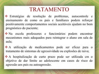 TRATAMENTO
 Estratégias de resolução de problemas, autocontrole e
ensinamento de como os pais e familiares podem reforçar
positivamente comportamentos sociais aceitáveis ajudam no bom
prognóstico do paciente;
 Na escola professores e funcionários podem encontrar
mecanismos mais adequados para reintegrar o aluno em sala de
aula;
 A utilização de medicamentos pode ser eficaz para o
tratamento de sintomas de agressividade ou explosões de raiva;
 A hospitalização de curto prazo pode ser utilizada cm o
objetivo de dar limite ao adolescente em casos de risco de
agressão aos pais ou autoagressão.
 