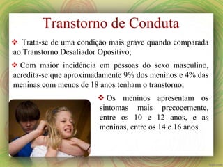 Transtorno de Conduta
 Trata-se de uma condição mais grave quando comparada
ao Transtorno Desafiador Opositivo;
 Com maior incidência em pessoas do sexo masculino,
acredita-se que aproximadamente 9% dos meninos e 4% das
meninas com menos de 18 anos tenham o transtorno;
 Os meninos apresentam os
sintomas mais precocemente,
entre os 10 e 12 anos, e as
meninas, entre os 14 e 16 anos.
 