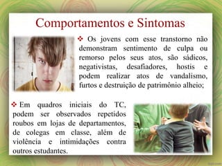  Os jovens com esse transtorno não
demonstram sentimento de culpa ou
remorso pelos seus atos, são sádicos,
negativistas, desafiadores, hostis e
podem realizar atos de vandalismo,
furtos e destruição de patrimônio alheio;
 Em quadros iniciais do TC,
podem ser observados repetidos
roubos em lojas de departamentos,
de colegas em classe, além de
violência e intimidações contra
outros estudantes.
Comportamentos e Sintomas
 