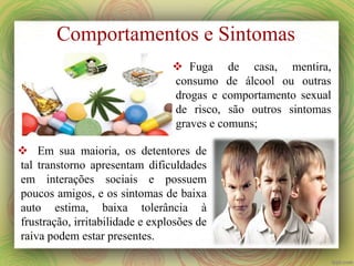 Comportamentos e Sintomas
 Fuga de casa, mentira,
consumo de álcool ou outras
drogas e comportamento sexual
de risco, são outros sintomas
graves e comuns;
 Em sua maioria, os detentores de
tal transtorno apresentam dificuldades
em interações sociais e possuem
poucos amigos, e os sintomas de baixa
auto estima, baixa tolerância à
frustração, irritabilidade e explosões de
raiva podem estar presentes.
 