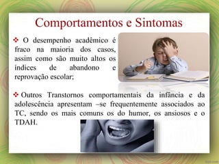  O desempenho acadêmico é
fraco na maioria dos casos,
assim como são muito altos os
índices de abandono e
reprovação escolar;
Comportamentos e Sintomas
 Outros Transtornos comportamentais da infância e da
adolescência apresentam –se frequentemente associados ao
TC, sendo os mais comuns os do humor, os ansiosos e o
TDAH.
 