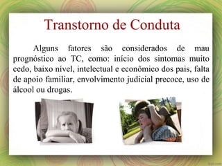 Transtorno de Conduta
Alguns fatores são considerados de mau
prognóstico ao TC, como: início dos sintomas muito
cedo, baixo nível, intelectual e econômico dos pais, falta
de apoio familiar, envolvimento judicial precoce, uso de
álcool ou drogas.
 