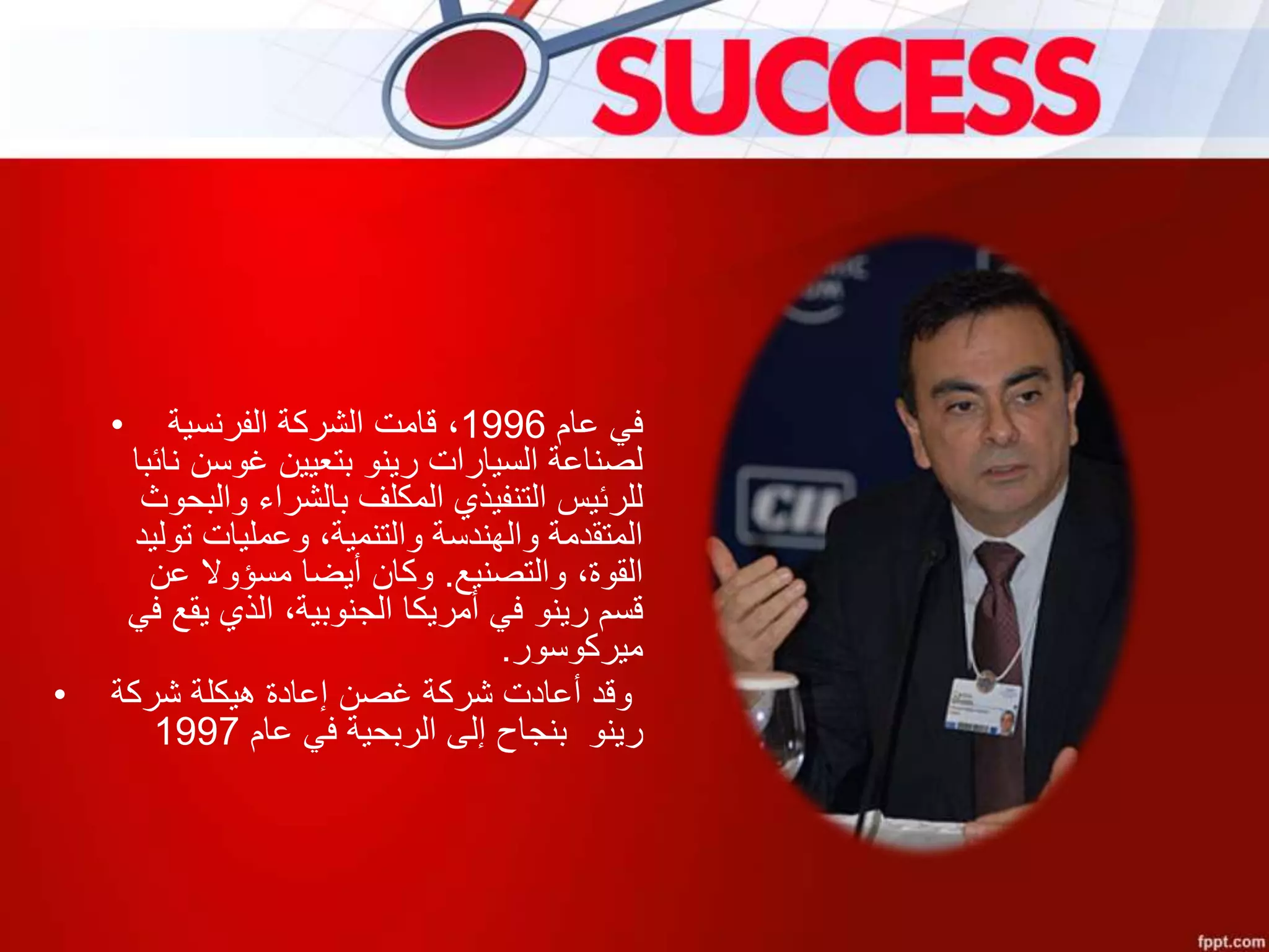 • ‫عام‬ ‫في‬1996‫الفرنسية‬ ‫الشركة‬ ‫قامت‬ ،
‫نائب‬ ‫غوسن‬ ‫بتعيين‬ ‫رينو‬ ‫السيارات‬ ‫لصناعة‬‫ا‬
‫والبحو‬ ‫بالشراء‬ ‫المكلف‬ ‫التنفيذي‬ ‫للرئيس‬‫ث‬
‫توليد‬ ‫وعمليات‬ ،‫والتنمية‬ ‫والهندسة‬ ‫المتقدمة‬
‫والتصنيع‬ ،‫القوة‬.‫عن‬ ‫مسؤوال‬ ‫أيضا‬ ‫وكان‬
‫في‬ ‫يقع‬ ‫الذي‬ ،‫الجنوبية‬ ‫أمريكا‬ ‫في‬ ‫رينو‬ ‫قسم‬
‫ميركوسور‬.
• ‫شركة‬ ‫هيكلة‬ ‫إعادة‬ ‫غصن‬ ‫شركة‬ ‫أعادت‬ ‫وقد‬
‫رينو‬‫بنجاح‬‫عام‬ ‫في‬ ‫الربحية‬ ‫إلى‬1997
 