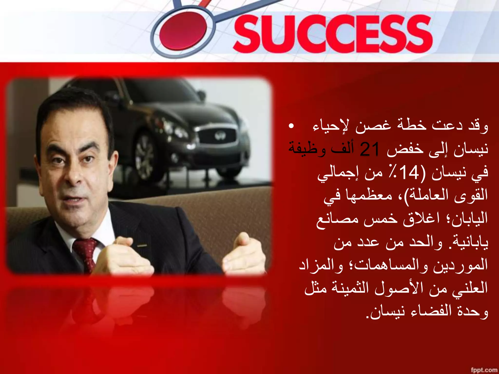 • ‫إلحياء‬ ‫غصن‬ ‫خطة‬ ‫دعت‬ ‫وقد‬
‫خفض‬ ‫إلى‬ ‫نيسان‬21‫وظيفة‬ ‫ألف‬
‫نيسان‬ ‫في‬(14‫إجمالي‬ ‫من‬ ٪
‫العاملة‬ ‫القوى‬)‫في‬ ‫معظمها‬ ،
‫مصانع‬ ‫خمس‬ ‫اغالق‬ ‫اليابان؛‬
‫يابانية‬.‫من‬ ‫عدد‬ ‫من‬ ‫والحد‬
‫والمزاد‬ ‫والمساهمات؛‬ ‫الموردين‬
‫مثل‬ ‫الثمينة‬ ‫األصول‬ ‫من‬ ‫العلني‬
‫نيسان‬ ‫الفضاء‬ ‫وحدة‬.
 