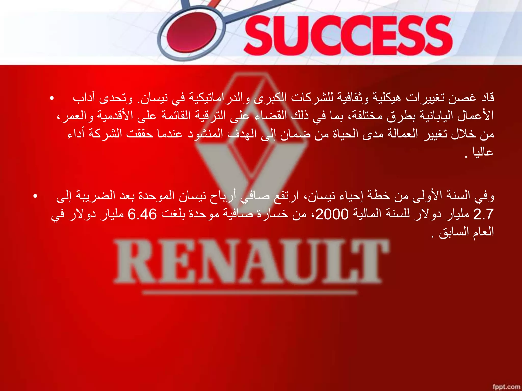 • ‫نيسان‬ ‫في‬ ‫والدراماتيكية‬ ‫الكبرى‬ ‫للشركات‬ ‫وثقافية‬ ‫هيكلية‬ ‫تغييرات‬ ‫غصن‬ ‫قاد‬.‫آدا‬ ‫وتحدى‬‫ب‬
‫والع‬ ‫األقدمية‬ ‫على‬ ‫القائمة‬ ‫الترقية‬ ‫على‬ ‫القضاء‬ ‫ذلك‬ ‫في‬ ‫بما‬ ،‫مختلفة‬ ‫بطرق‬ ‫اليابانية‬ ‫األعمال‬،‫مر‬
‫أداء‬ ‫الشركة‬ ‫حققت‬ ‫عندما‬ ‫المنشود‬ ‫الهدف‬ ‫إلى‬ ‫ضمان‬ ‫من‬ ‫الحياة‬ ‫مدى‬ ‫العمالة‬ ‫تغيير‬ ‫خالل‬ ‫من‬
‫عاليا‬.
• ‫إل‬ ‫الضريبة‬ ‫بعد‬ ‫الموحدة‬ ‫نيسان‬ ‫أرباح‬ ‫صافي‬ ‫ارتفع‬ ،‫نيسان‬ ‫إحياء‬ ‫خطة‬ ‫من‬ ‫األولى‬ ‫السنة‬ ‫وفي‬‫ى‬
2.7‫المالية‬ ‫للسنة‬ ‫دوالر‬ ‫مليار‬2000،‫بلغت‬ ‫موحدة‬ ‫صافية‬ ‫خسارة‬ ‫من‬6.46‫في‬ ‫دوالر‬ ‫مليار‬
‫العام‬‫السابق‬.
 