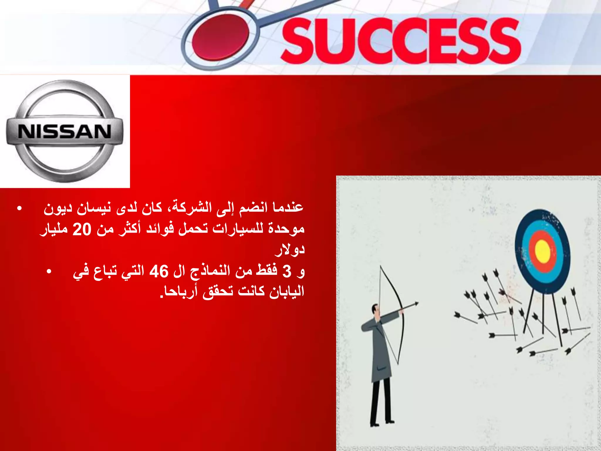 • ‫ديون‬ ‫نيسان‬ ‫لدى‬ ‫كان‬ ،‫الشركة‬ ‫إلى‬ ‫انضم‬ ‫عندما‬
‫من‬ ‫أكثر‬ ‫فوائد‬ ‫تحمل‬ ‫للسيارات‬ ‫موحدة‬20‫مليار‬
‫دوالر‬
• ‫و‬3‫ال‬ ‫النماذج‬ ‫من‬ ‫فقط‬46‫في‬ ‫تباع‬ ‫التي‬
‫أرباحا‬ ‫تحقق‬ ‫كانت‬ ‫اليابان‬.
 