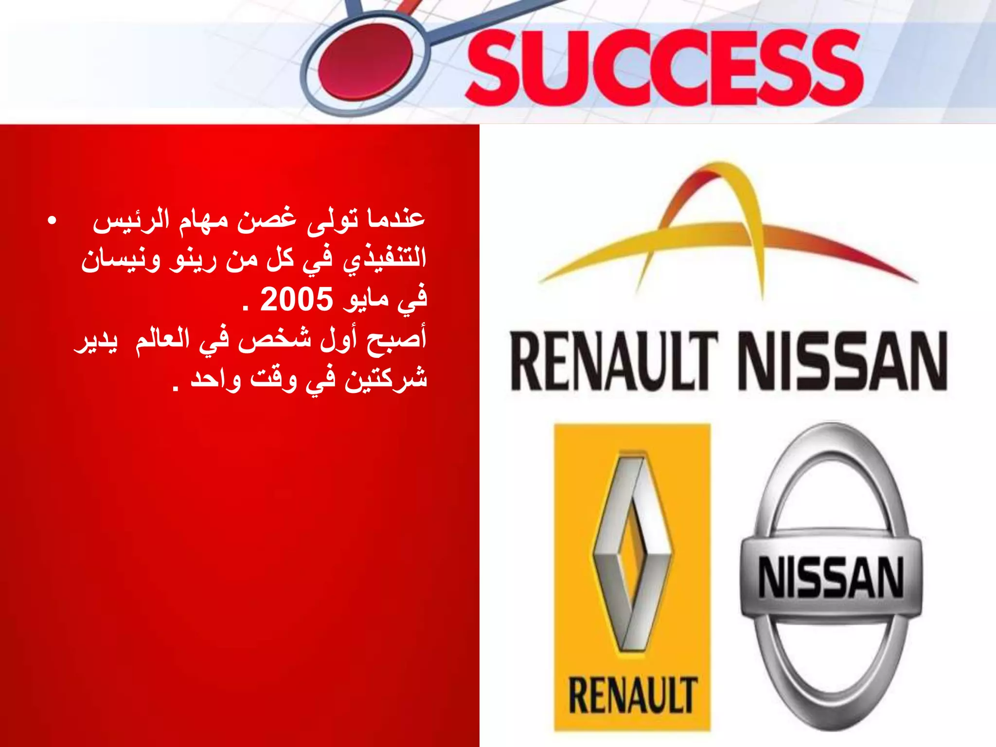 • ‫الرئيس‬ ‫مهام‬ ‫غصن‬ ‫تولى‬ ‫عندما‬
‫ونيس‬ ‫رينو‬ ‫من‬ ‫كل‬ ‫في‬ ‫التنفيذي‬‫ان‬
‫مايو‬ ‫في‬2005.
‫يدير‬ ‫العالم‬ ‫في‬ ‫شخص‬ ‫أول‬ ‫أصبح‬
‫واحد‬ ‫وقت‬ ‫في‬ ‫شركتين‬.
 