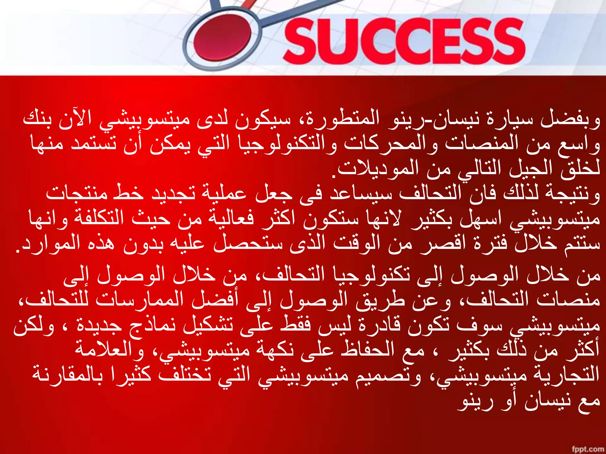 ‫نيسان‬ ‫سيارة‬ ‫وبفضل‬-‫ب‬ ‫اآلن‬ ‫ميتسوبيشي‬ ‫لدى‬ ‫سيكون‬ ،‫المتطورة‬ ‫رينو‬‫نك‬
‫منها‬ ‫تستمد‬ ‫أن‬ ‫يمكن‬ ‫التي‬ ‫والتكنولوجيا‬ ‫والمحركات‬ ‫المنصات‬ ‫من‬ ‫واسع‬
‫الموديالت‬ ‫من‬ ‫التالي‬ ‫الجيل‬ ‫لخلق‬.
‫منتجات‬ ‫خط‬ ‫تجديد‬ ‫عملية‬ ‫جعل‬ ‫فى‬ ‫سيساعد‬ ‫التحالف‬ ‫فان‬ ‫لذلك‬ ‫ونتيجة‬
‫التكلف‬ ‫حيث‬ ‫من‬ ‫فعالية‬ ‫اكثر‬ ‫ستكون‬ ‫النها‬ ‫بكثير‬ ‫اسهل‬ ‫ميتسوبيشي‬‫وانها‬ ‫ة‬
‫الموارد‬ ‫هذه‬ ‫بدون‬ ‫عليه‬ ‫ستحصل‬ ‫الذى‬ ‫الوقت‬ ‫من‬ ‫اقصر‬ ‫فترة‬ ‫خالل‬ ‫ستتم‬.
‫إلى‬ ‫الوصول‬ ‫خالل‬ ‫من‬ ،‫التحالف‬ ‫تكنولوجيا‬ ‫إلى‬ ‫الوصول‬ ‫خالل‬ ‫من‬
،‫للتحالف‬ ‫الممارسات‬ ‫أفضل‬ ‫إلى‬ ‫الوصول‬ ‫طريق‬ ‫وعن‬ ،‫التحالف‬ ‫منصات‬
‫ول‬ ، ‫جديدة‬ ‫نماذج‬ ‫تشكيل‬ ‫على‬ ‫فقط‬ ‫ليس‬ ‫قادرة‬ ‫تكون‬ ‫سوف‬ ‫ميتسوبيشي‬‫كن‬
‫والعالمة‬ ،‫ميتسوبيشي‬ ‫نكهة‬ ‫على‬ ‫الحفاظ‬ ‫مع‬ ، ‫بكثير‬ ‫ذلك‬ ‫من‬ ‫أكثر‬
‫ب‬ ‫كثيرا‬ ‫تختلف‬ ‫التي‬ ‫ميتسوبيشي‬ ‫وتصميم‬ ،‫ميتسوبيشي‬ ‫التجارية‬‫المقارنة‬
‫رينو‬ ‫أو‬ ‫نيسان‬ ‫مع‬
 