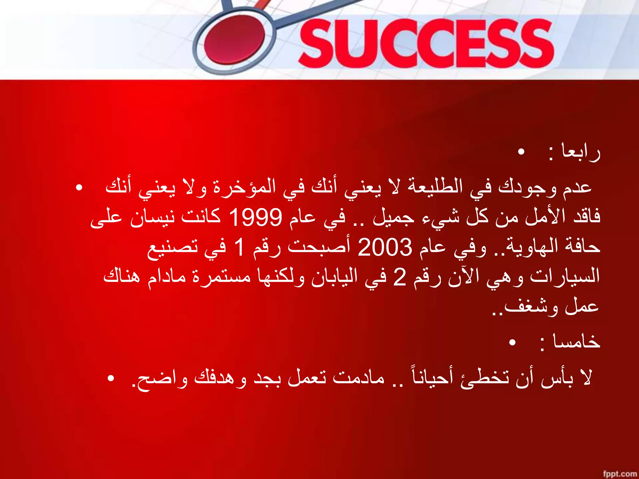 • ‫رابعا‬:
• ‫أنك‬ ‫يعني‬ ‫وال‬ ‫المؤخرة‬ ‫في‬ ‫أنك‬ ‫يعني‬ ‫ال‬ ‫الطليعة‬ ‫في‬ ‫وجودك‬ ‫عدم‬
‫جميل‬ ‫شيء‬ ‫كل‬ ‫من‬ ‫األمل‬ ‫فاقد‬..‫عام‬ ‫في‬1999‫على‬ ‫نيسان‬ ‫كانت‬
‫الهاوية‬ ‫حافة‬..‫عام‬ ‫وفي‬2003‫رقم‬ ‫أصبحت‬1‫تصنيع‬ ‫في‬
‫رقم‬ ‫اآلن‬ ‫وهي‬ ‫السيارات‬2‫هناك‬ ‫مادام‬ ‫مستمرة‬ ‫ولكنها‬ ‫اليابان‬ ‫في‬
‫وشغف‬ ‫عمل‬..
• ‫خامسا‬:
• ‫أحيانا‬ ‫تخطئ‬ ‫أن‬ ‫بأس‬ ‫ال‬..‫واضح‬ ‫وهدفك‬ ‫بجد‬ ‫تعمل‬ ‫مادمت‬.
 