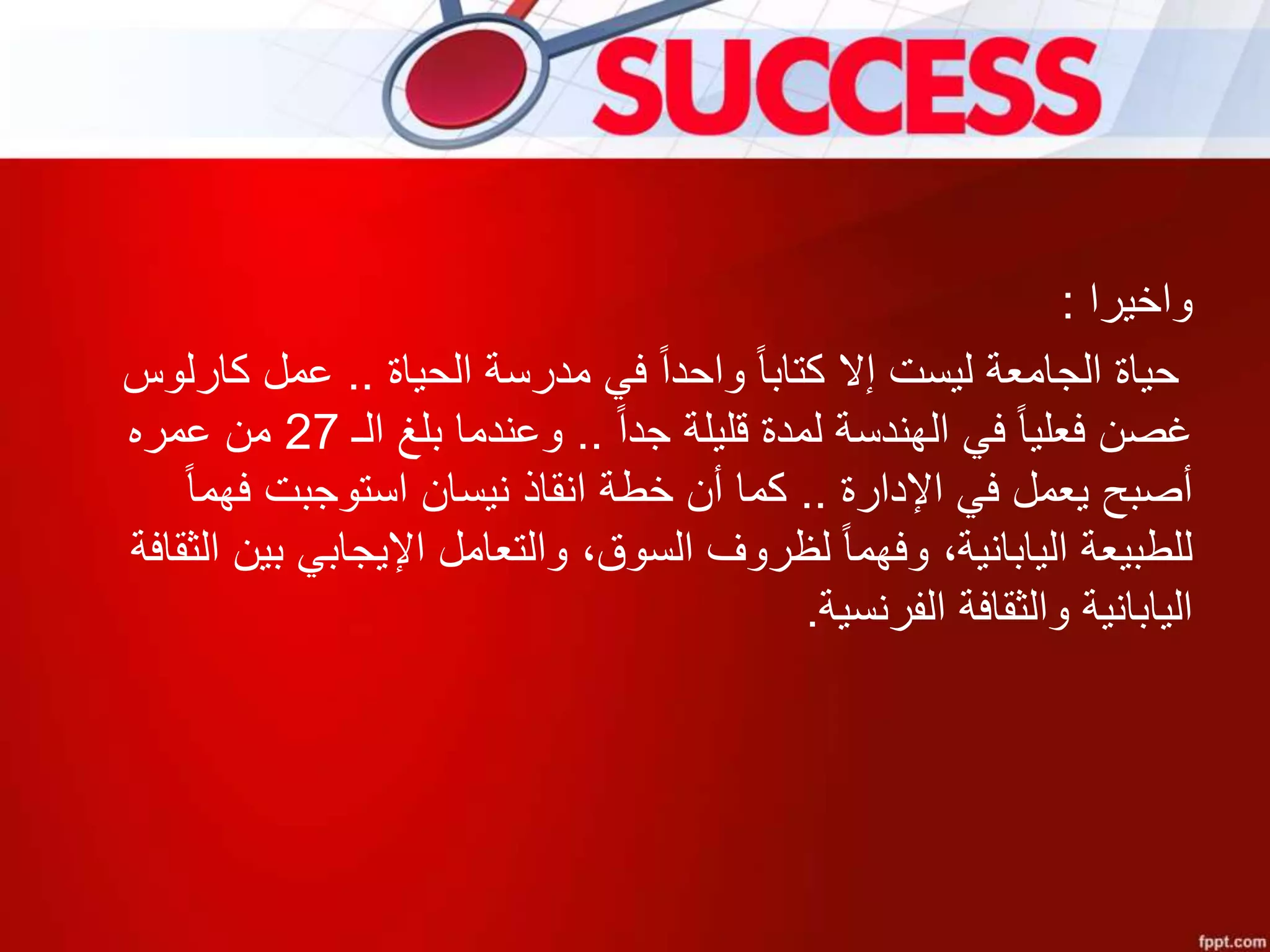 ‫واخيرا‬:
‫الحياة‬ ‫مدرسة‬ ‫في‬ ‫واحدا‬ ‫كتابا‬ ‫إال‬ ‫ليست‬ ‫الجامعة‬ ‫حياة‬..‫كارلوس‬ ‫عمل‬
‫جدا‬ ‫قليلة‬ ‫لمدة‬ ‫الهندسة‬ ‫في‬ ‫فعليا‬ ‫غصن‬..‫الـ‬ ‫بلغ‬ ‫وعندما‬27‫عمره‬ ‫من‬
‫اإلدارة‬ ‫في‬ ‫يعمل‬ ‫أصبح‬..‫فهما‬ ‫استوجبت‬ ‫نيسان‬ ‫انقاذ‬ ‫خطة‬ ‫أن‬ ‫كما‬
‫ا‬ ‫بين‬ ‫اإليجابي‬ ‫والتعامل‬ ،‫السوق‬ ‫لظروف‬ ‫وفهما‬ ،‫اليابانية‬ ‫للطبيعة‬‫لثقافة‬
‫الفرنسية‬ ‫والثقافة‬ ‫اليابانية‬.
 