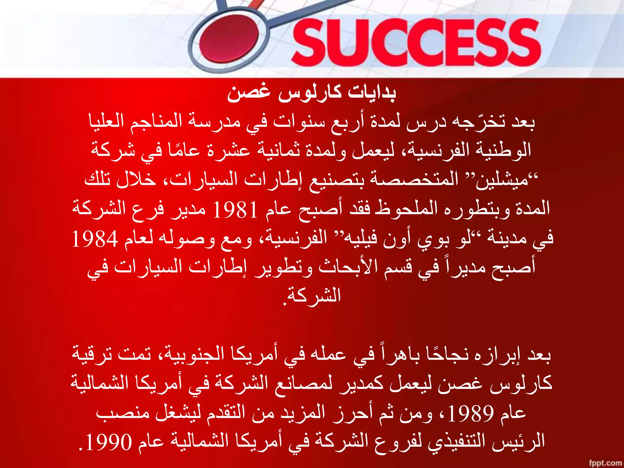 ‫غصن‬ ‫كارلوس‬ ‫بدايات‬
‫العليا‬ ‫المناجم‬ ‫مدرسة‬ ‫في‬ ‫سنوات‬ ‫أربع‬ ‫لمدة‬ ‫درس‬ ‫جه‬ّ‫تخر‬ ‫بعد‬
‫شركة‬ ‫في‬ ‫ا‬‫عام‬ ‫عشرة‬ ‫ثمانية‬ ‫ولمدة‬ ‫ليعمل‬ ،‫الفرنسية‬ ‫الوطنية‬
“‫ميشلين‬”‫تلك‬ ‫خالل‬ ،‫السيارات‬ ‫إطارات‬ ‫بتصنيع‬ ‫المتخصصة‬
‫عام‬ ‫أصبح‬ ‫فقد‬ ‫الملحوظ‬ ‫وبتطوره‬ ‫المدة‬1981‫الشركة‬ ‫فرع‬ ‫مدير‬
‫مدينة‬ ‫في‬“‫فيليه‬ ‫أون‬ ‫بوي‬ ‫لو‬”‫لعام‬ ‫وصوله‬ ‫ومع‬ ،‫الفرنسية‬1984
‫في‬ ‫السيارات‬ ‫إطارات‬ ‫وتطوير‬ ‫األبحاث‬ ‫قسم‬ ‫في‬ ‫مديرا‬ ‫أصبح‬
‫الشركة‬.
‫تر‬ ‫تمت‬ ،‫الجنوبية‬ ‫أمريكا‬ ‫في‬ ‫عمله‬ ‫في‬ ‫باهرا‬ ‫ا‬‫نجاح‬ ‫إبرازه‬ ‫بعد‬‫قية‬
‫الشمالي‬ ‫أمريكا‬ ‫في‬ ‫الشركة‬ ‫لمصانع‬ ‫كمدير‬ ‫ليعمل‬ ‫غصن‬ ‫كارلوس‬‫ة‬
‫عام‬1989‫منصب‬ ‫ليشغل‬ ‫التقدم‬ ‫من‬ ‫المزيد‬ ‫أحرز‬ ‫ثم‬ ‫ومن‬ ،
‫عام‬ ‫الشمالية‬ ‫أمريكا‬ ‫في‬ ‫الشركة‬ ‫لفروع‬ ‫التنفيذي‬ ‫الرئيس‬1990.
 