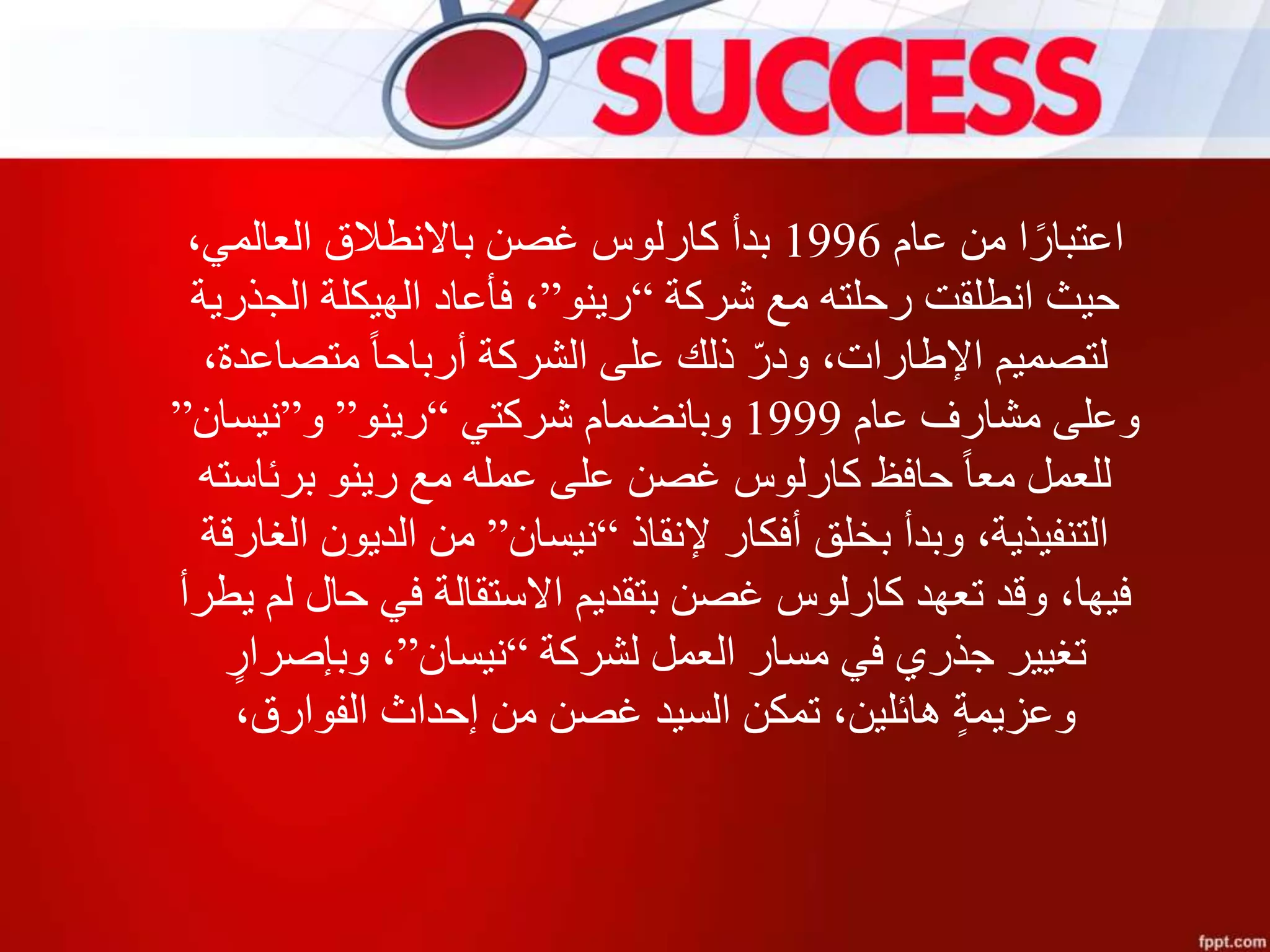 ‫عام‬ ‫من‬ ‫ا‬‫اعتبار‬1996،‫العالمي‬ ‫باالنطالق‬ ‫غصن‬ ‫كارلوس‬ ‫بدأ‬
‫شركة‬ ‫مع‬ ‫رحلته‬ ‫انطلقت‬ ‫حيث‬“‫رينو‬”‫الجذرية‬ ‫الهيكلة‬ ‫فأعاد‬ ،
،‫متصاعدة‬ ‫أرباحا‬ ‫الشركة‬ ‫على‬ ‫ذلك‬ ّ‫ودر‬ ،‫اإلطارات‬ ‫لتصميم‬
‫عام‬ ‫مشارف‬ ‫وعلى‬1999‫شركتي‬ ‫وبانضمام‬“‫رينو‬”‫و‬”‫نيسان‬”
‫برئاسته‬ ‫رينو‬ ‫مع‬ ‫عمله‬ ‫على‬ ‫غصن‬ ‫كارلوس‬ ‫حافظ‬ ‫معا‬ ‫للعمل‬
‫إلنقاذ‬ ‫أفكار‬ ‫بخلق‬ ‫وبدأ‬ ،‫التنفيذية‬“‫نيسان‬”‫الغارقة‬ ‫الديون‬ ‫من‬
‫يطر‬ ‫لم‬ ‫حال‬ ‫في‬ ‫االستقالة‬ ‫بتقديم‬ ‫غصن‬ ‫كارلوس‬ ‫تعهد‬ ‫وقد‬ ،‫فيها‬‫أ‬
‫لشركة‬ ‫العمل‬ ‫مسار‬ ‫في‬ ‫جذري‬ ‫تغيير‬“‫نيسان‬”ٍ‫وبإصرار‬ ،
،‫الفوارق‬ ‫إحداث‬ ‫من‬ ‫غصن‬ ‫السيد‬ ‫تمكن‬ ،‫هائلين‬ ٍ‫ة‬‫وعزيم‬
 