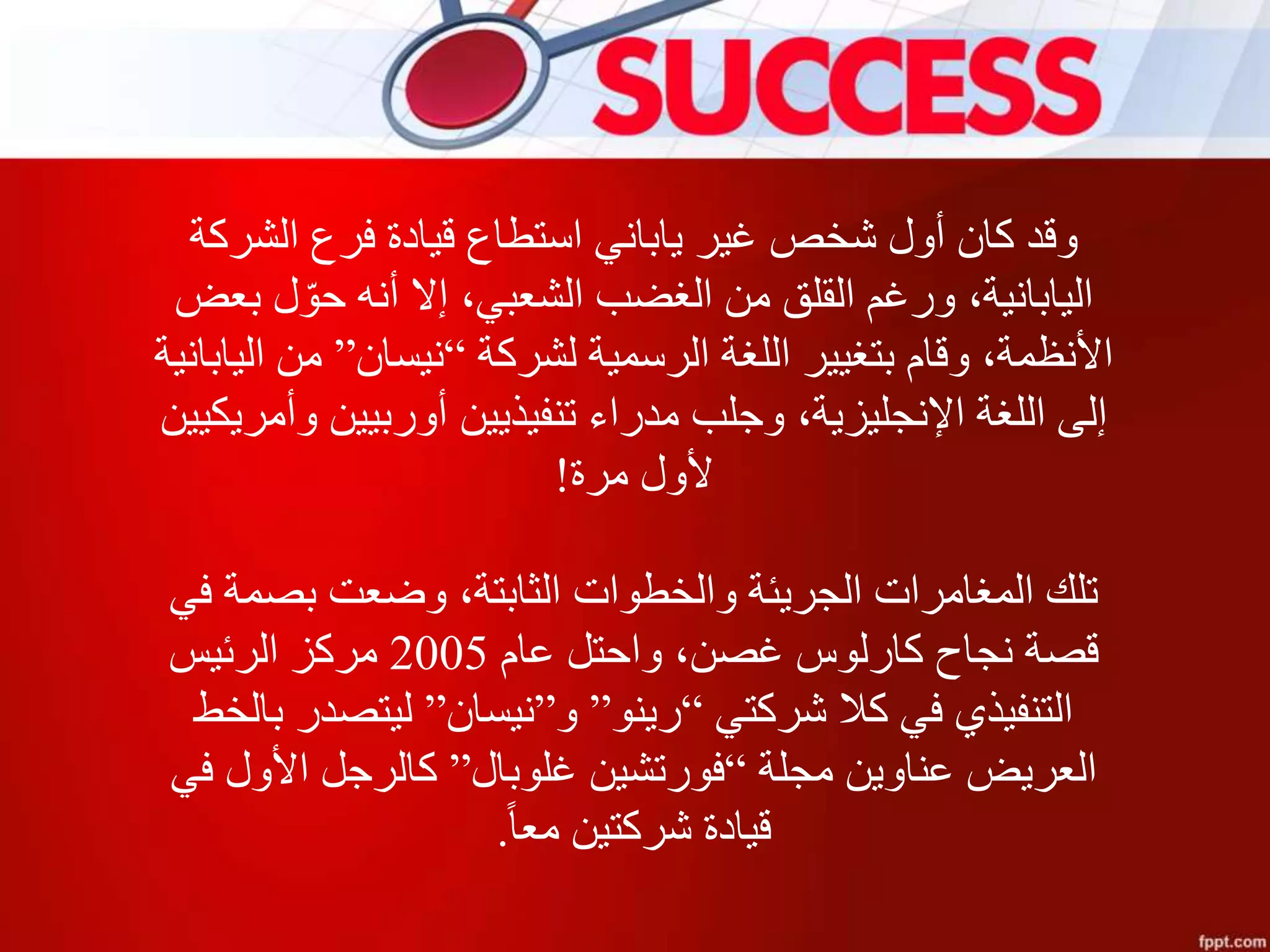 ‫الشركة‬ ‫فرع‬ ‫قيادة‬ ‫استطاع‬ ‫ياباني‬ ‫غير‬ ‫شخص‬ ‫أول‬ ‫كان‬ ‫وقد‬
‫بعض‬ ‫ل‬ ّ‫حو‬ ‫أنه‬ ‫إال‬ ،‫الشعبي‬ ‫الغضب‬ ‫من‬ ‫القلق‬ ‫ورغم‬ ،‫اليابانية‬
‫لشركة‬ ‫الرسمية‬ ‫اللغة‬ ‫بتغيير‬ ‫وقام‬ ،‫األنظمة‬“‫نيسان‬”‫اليابان‬ ‫من‬‫ية‬
‫وأمريكي‬ ‫أوربيين‬ ‫تنفيذيين‬ ‫مدراء‬ ‫وجلب‬ ،‫اإلنجليزية‬ ‫اللغة‬ ‫إلى‬‫ين‬
‫مرة‬ ‫ألول‬!
‫في‬ ‫بصمة‬ ‫وضعت‬ ،‫الثابتة‬ ‫والخطوات‬ ‫الجريئة‬ ‫المغامرات‬ ‫تلك‬
‫عام‬ ‫واحتل‬ ،‫غصن‬ ‫كارلوس‬ ‫نجاح‬ ‫قصة‬2005‫الرئيس‬ ‫مركز‬
‫شركتي‬ ‫كال‬ ‫في‬ ‫التنفيذي‬“‫رينو‬”‫و‬”‫نيسان‬”‫بالخط‬ ‫ليتصدر‬
‫مجلة‬ ‫عناوين‬ ‫العريض‬“‫غلوبال‬ ‫فورتشين‬”‫في‬ ‫األول‬ ‫كالرجل‬
‫معا‬ ‫شركتين‬ ‫قيادة‬.
 