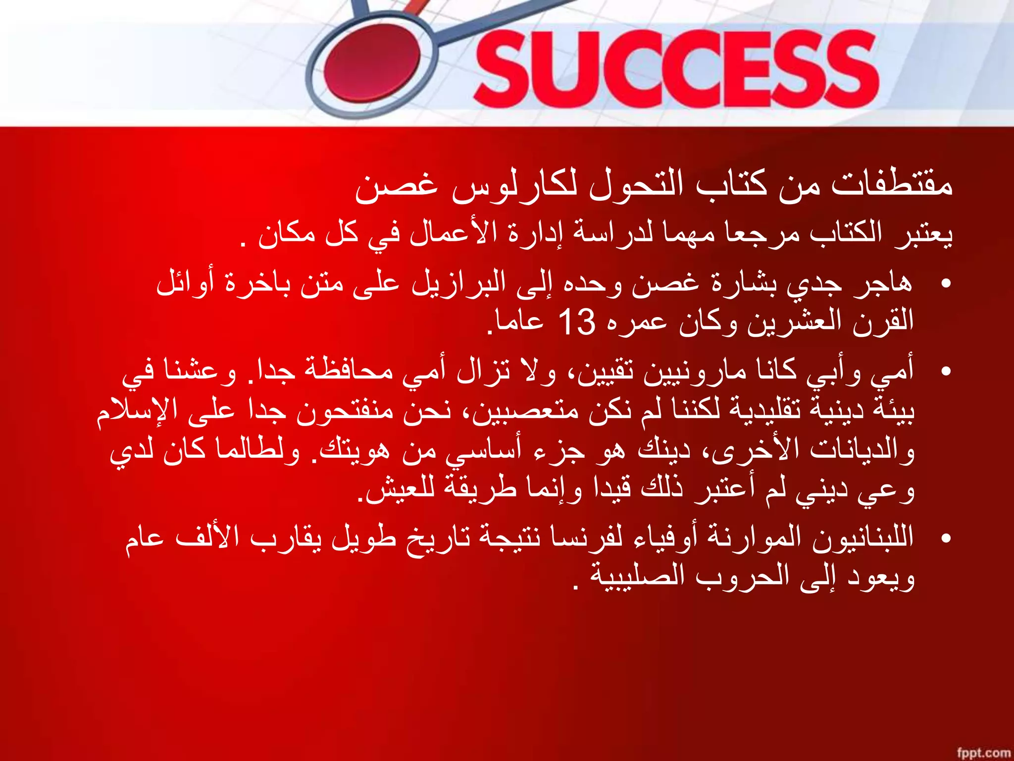 ‫غصن‬ ‫لكارلوس‬ ‫التحول‬ ‫كتاب‬ ‫من‬ ‫مقتطفات‬
‫يعتبر‬‫الكتاب‬‫مكان‬ ‫كل‬ ‫في‬ ‫األعمال‬ ‫إدارة‬ ‫لدراسة‬ ‫مهما‬ ‫مرجعا‬.
•‫أوائل‬ ‫باخرة‬ ‫متن‬ ‫على‬ ‫البرازيل‬ ‫إلى‬ ‫وحده‬ ‫غصن‬ ‫بشارة‬ ‫جدي‬ ‫هاجر‬
‫عمره‬ ‫وكان‬ ‫العشرين‬ ‫القرن‬13‫عاما‬.
•‫جدا‬ ‫محافظة‬ ‫أمي‬ ‫تزال‬ ‫وال‬ ،‫تقيين‬ ‫مارونيين‬ ‫كانا‬ ‫وأبي‬ ‫أمي‬.‫وعشن‬‫في‬ ‫ا‬
‫منفتحون‬ ‫نحن‬ ،‫متعصبين‬ ‫نكن‬ ‫لم‬ ‫لكننا‬ ‫تقليدية‬ ‫دينية‬ ‫بيئة‬‫اإلسالم‬ ‫على‬ ‫جدا‬
‫هويتك‬ ‫من‬ ‫أساسي‬ ‫جزء‬ ‫هو‬ ‫دينك‬ ،‫األخرى‬ ‫والديانات‬.‫لدي‬ ‫كان‬ ‫ولطالما‬
‫للعيش‬ ‫طريقة‬ ‫وإنما‬ ‫قيدا‬ ‫ذلك‬ ‫أعتبر‬ ‫لم‬ ‫ديني‬ ‫وعي‬.
•‫يقارب‬ ‫طويل‬ ‫تاريخ‬ ‫نتيجة‬ ‫لفرنسا‬ ‫أوفياء‬ ‫الموارنة‬ ‫اللبنانيون‬‫عام‬ ‫األلف‬
‫الصليبية‬ ‫الحروب‬ ‫إلى‬ ‫ويعود‬.
 